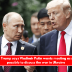 Donald Trump says Vladimir Putin wants meeting as soon as possible to discuss the war in Ukraine