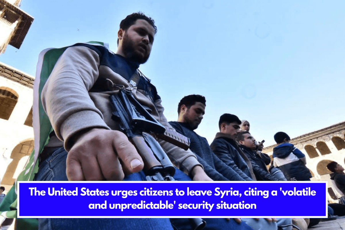 The United States urges citizens to leave Syria, citing a 'volatile and unpredictable' security situation